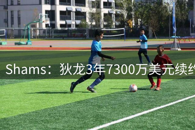 Shams：狄龙3年7300万美元续约太阳
